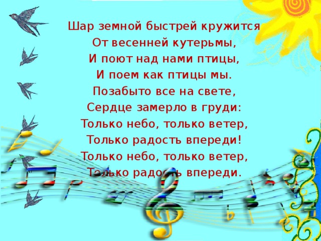 Шар земной быстрей кружится От весенней кутерьмы, И поют над нами птицы, И поем как птицы мы. Позабыто все на свете, Сердце замерло в груди: Только небо, только ветер, Только радость впереди! Только небо, только ветер, Только радость впереди.