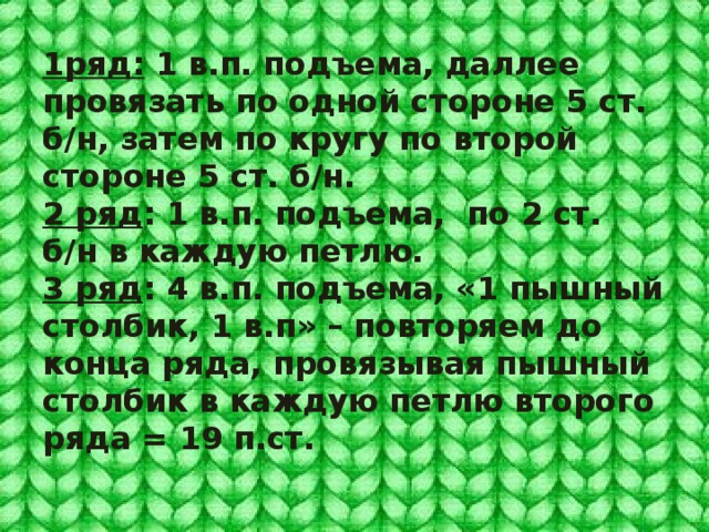 1ряд: 1 в.п. подъема, даллее провязать по одной стороне 5 ст. б/н, затем по кругу по второй стороне 5 ст. б/н.  2 ряд : 1 в.п. подъема, по 2 ст. б/н в каждую петлю.  3 ряд : 4 в.п. подъема, «1 пышный столбик, 1 в.п» – повторяем до конца ряда, провязывая пышный столбик в каждую петлю второго ряда = 19 п.ст. 