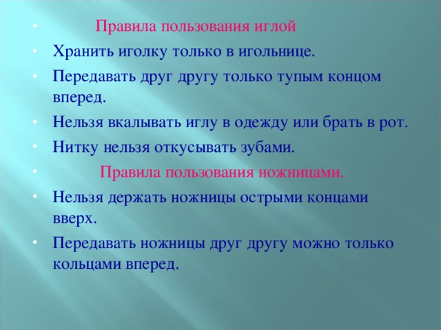 Правила пользования иглой Хранить иголку только в игольнице. Передавать друг другу только тупым концом вперед. Нельзя вкалывать иглу в одежду или брать в рот. Нитку нельзя откусывать зубами.  Правила пользования ножницами. Нельзя держать ножницы острыми концами вверх. Передавать ножницы друг другу можно только кольцами вперед.