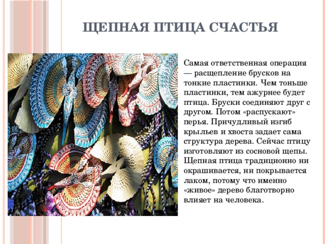 Щепная птица счастья Самая ответственная операция — расщепление брусков на тонкие пластинки. Чем тоньше пластинки, тем ажурнее будет птица. Бруски соединяют друг с другом. Потом «распускают» перья. Причудливый изгиб крыльев и хвоста задает сама структура дерева. Сейчас птицу изготовляют из сосновой щепы. Щепная птица традиционно ни окрашивается, ни покрывается лаком, потому что именно «живое» дерево благотворно влияет на человека. 