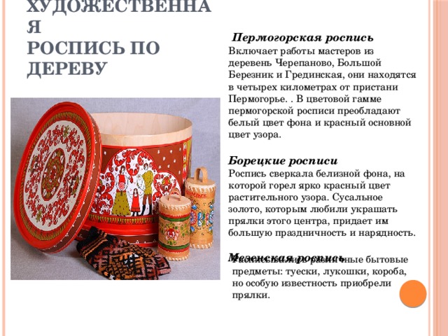 Расписывались различные бытовые предметы: туески, лукошки, короба, но особую известность приобрели прялки.     Художественная  роспись по дереву  Пермогорская роспись   Включает работы мастеров из деревень Черепаново, Большой Березник и Грединская, они находятся в четырех километрах от пристани Пермогорье. . В цветовой гамме пермогорской росписи преобладают белый цвет фона и красный основной цвет узора.  Борецкие росписи  Роспись сверкала белизной фона, на которой горел ярко красный цвет растительного узора. Сусальное золото, которым любили украшать прялки этого центра, придает им большую праздничность и нарядность.  Мезенская роспись  