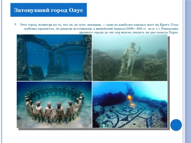Затонувший город Олус Этот город, несмотря на то, что он, по сути, невидим, — одно из наиболее важных мест на Крите. Олус особенно процветал, по разным источникам, в минойский период (3000—900 гг. до н. э.). Развалины древнего города до сих пор можно увидеть на дне канала Порос. 