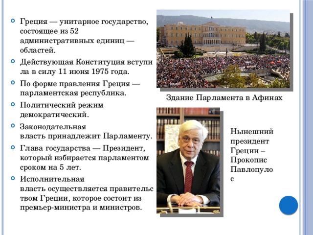Греция — унитарное государство, состоящее из 52 административных единиц — областей. Действующая Конституция вступила в силу 11 июня 1975 года. По форме правления Греция —парламентская республика.  Политический режим демократический. Законодательная власть принадлежит Парламенту. Глава государства — Президент, который избирается парламентом сроком на 5 лет. Исполнительная власть осуществляется правительством Греции, которое состоит из премьер-министра и министров. Здание Парламента в Афинах Нынешний президент Греции – Прокопис Павлопулос 