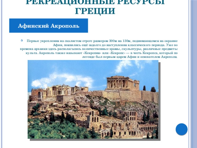 Рекреационные ресурсы Греции Афинский Акрополь Первые укрепления на скалистом отроге размером 300м на 130м, поднимающемся на окраине Афин, появились ещё задолго до наступления классического периода. Уже во времена архаики здесь располагались величественные храмы, скульптуры, различные предметы культа. Акрополь также называют «Кекропия» или «Кекропс» — в честь Кекропса, который по легенде был первым царем Афин и основателем Акрополя. 