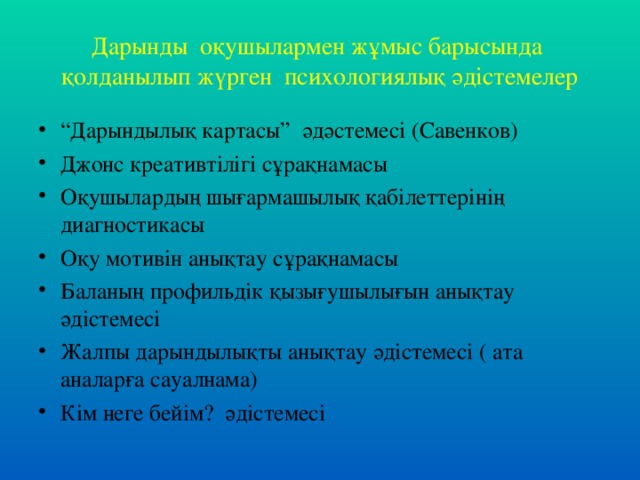 Дарынды оқушылармен жұмыс барысында қолданылып жүрген психологиялық әдістемелер “ Дарындылық картасы” әдәстемесі (Савенков) Джонс креативтілігі сұрақнамасы Оқушылардың шығармашылық қабілеттерінің диагностикасы Оқу мотивін анықтау сұрақнамасы Баланың профильдік қызығушылығын анықтау әдістемесі Жалпы дарындылықты анықтау әдістемесі ( ата аналарға сауалнама) Кім неге бейім? әдістемесі 