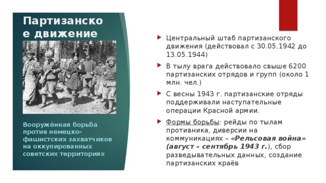 Партизанское движение Центральный штаб партизанского движения (действовал с 30.05.1942 до 13.05.1944) В тылу врага действовало свыше 6200 партизанских отрядов и групп (около 1 млн. чел.) С весны 1943 г. партизанские отряды поддерживали наступательные операции Красной армии. Формы борьбы : рейды по тылам противника, диверсии на коммуникациях – «Рельсовая война» (август – сентябрь 1943 г. ), сбор разведывательных данных, создание партизанских краёв Вооружённая борьба против немецко-фашистских захватчиков на оккупированных советских территориях 