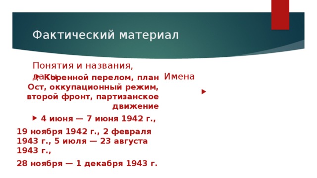 Фактический материал Понятия и названия, даты Имена Н.Ф.Ватутин, Р.Я.Малиновский, А.М.Василевский, П.А.Ротмистров, Л.Б.Монтгомери, Ф.Паулюс, П.К.Пономаренко, С.А.Ковпак, А.Ф.Федоров, А.А.Власов, Ф.Рузвельт, У.Черчилль Коренной перелом, план Ост, оккупационный режим, второй фронт, партизанское движение 4 июня — 7 июня 1942 г., 19 ноября 1942 г., 2 февраля 1943 г., 5 июля — 23 августа 1943 г., 28 ноября — 1 декабря 1943 г. 