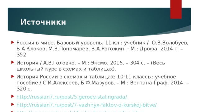 Источники Россия в мире. Базовый уровень. 11 кл.: учебник / О.В.Волобуев, В.А.Клоков, М.В.Пономарев, В.А.Рогожин. - М.: Дрофа. 2014 г. – 352. История / А.В.Головко. – М.: Эксмо, 2015. – 304 с. – (Весь школьный курс в схемах и таблицах). История России в схемах и таблицах: 10-11 классы: учебное пособие / С.И.Алексеев, Б.Ф.Мазуров. – М.: Вентана-Граф, 2014. – 320 с. http://russian7.ru/post/5-geroev-stalingrada/ http://russian7.ru/post/7-vazhnyx-faktov-o-kurskoj-bitve/ http://www.russlav.ru/aktualno/kurskaya-bitva.html 