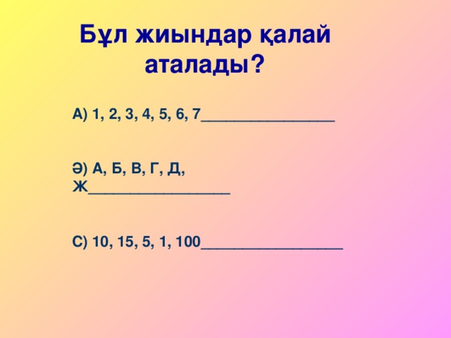 Бұл жиындар қалай аталады? А) 1, 2, 3, 4, 5, 6, 7 ________________  Ә) А, Б, В, Г, Д, Ж _________________  С) 10, 15, 5, 1, 100 _________________ 