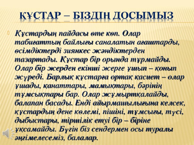 Құстардың пайдасы өте көп . Олар табиғаттың байлығы саналатын ағаштарды , өсімдіктерді зиянкес жәндіктерден тазартады . Құстар бір орында тұрмайды . Олар бір жерден екінші жерге ұшып – қонып жүреді . Барлық құстарға ортақ қасиет – олар ұшады , қанаттары , мамықтары , бәрінің тұмсықтары бар . Олар жұмыртқалайды , балапан басады . Енді айырмашылығына келсек , құстардың дене көлемі , пішіні , тұмсығы , түсі , дыбыстары , тіршілік етуі бір – біріне ұқсамайды . Бүгін біз сендермен осы туралы әңгімелесеміз, балалар.  