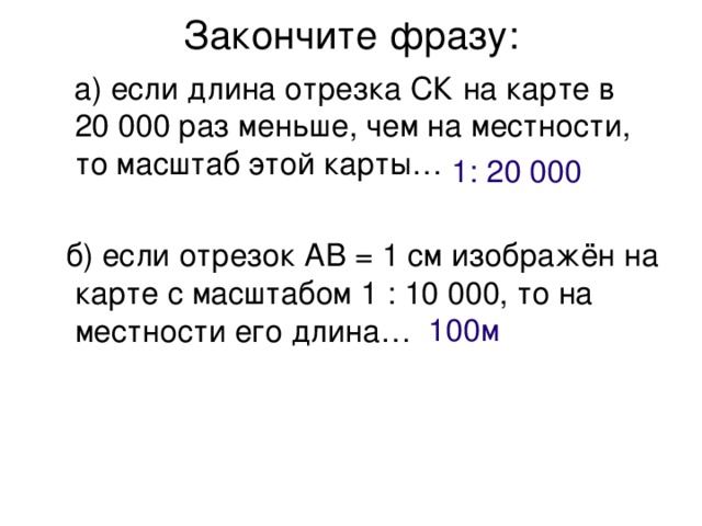 Закончите фразу:    а) если длина отрезка СК на карте в 20 000 раз меньше, чем на местности, то масштаб этой карты…  б) если отрезок АВ = 1 см изображён на карте с масштабом 1 : 10 000, то на местности его длина… 1: 20 000 100м 