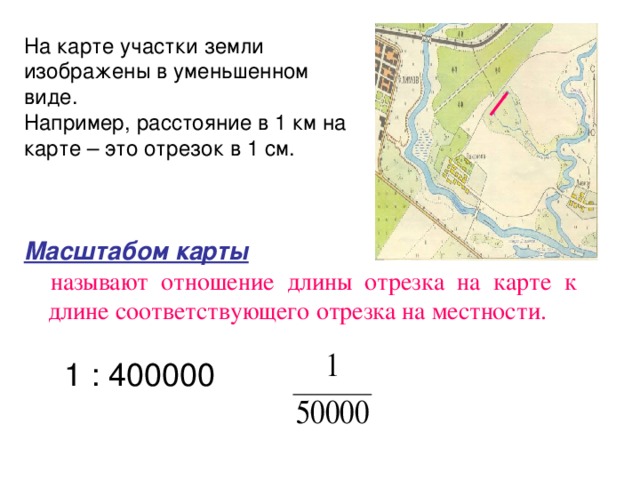 На карте участки земли изображены в уменьшенном виде. Например, расстояние в 1 км на карте – это отрезок в 1 см.  Масштабом карты   называют отношение длины отрезка на карте  к длине соответствующего отрезка на местности. 1 : 400000 
