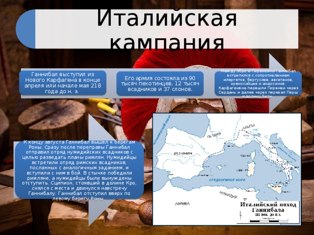 Италийская кампания Ганнибал выступил из Нового Карфагена в конце апреля или начале мая 218 года до н. э. Его армия состояла из 90 тысяч пехотинцев, 12 тысяч всадников и 37 слонов. Между Эбро и Пиренеями Ганнибал встретился с сопротивлением илергетов, бергусиев, авсетанов, эреносийцев и андосинов. Карфагеняне перешли Пиренеи через Сердань и далее через перевал Перш и долину Теты. К концу августа Ганнибал вышел к берегам Роны. Сразу после переправы Ганнибал отправил отряд нумидийских всадников с целью разведать планы римлян. Нумидийцы встретили отряд римских всадников, посланных с аналогичным заданием, и вступили с ним в бой. В стычке победили римляне, а нумидийцы были вынуждены отступить. Сципион, стоявший в долине Кро, снялся с места и двинулся навстречу Ганнибалу. Ганнибал отступил вверх по левому берегу Роны. 