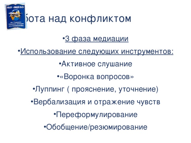 Работа над конфликтом 3 фаза медиации Использование следующих инструментов: Активное слушание «Воронка вопросов» Луппинг ( прояснение, уточнение) Вербализация и отражение чувств Переформулирование Обобщение/резюмирование Использование инструментария медиатора в 3 фазе процедуры медиации.  