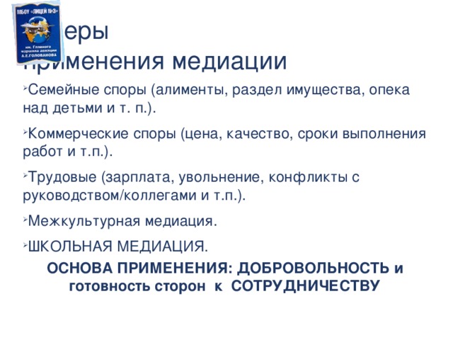 Сферы  применения медиации Семейные споры (алименты, раздел имущества, опека над детьми и т. п.). Коммерческие споры (цена, качество, сроки выполнения работ и т.п.). Трудовые (зарплата, увольнение, конфликты с руководством/коллегами и т.п.). Межкультурная медиация. ШКОЛЬНАЯ МЕДИАЦИЯ. ОСНОВА ПРИМЕНЕНИЯ: ДОБРОВОЛЬНОСТЬ и готовность сторон к СОТРУДНИЧЕСТВУ  