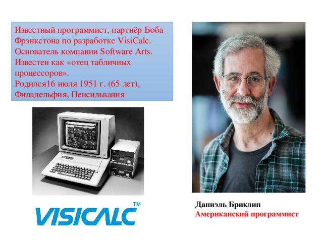 Известный программист, партнёр Боба Фрэнкстона по разработке VisiCalc. Основатель компании Software Arts. Известен как «отец табличных процессоров». Родился16 июля 1951 г. (65 лет), Филадельфия, Пенсильвания Даниэль Бриклин Американский программист 