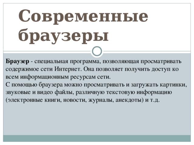 Современные браузеры Щадрина Анна, 11 класс Браузер - специальная программа, позволяющая просматривать содержимое сети Интернет. Она позволяет получить доступ ко всем информационным ресурсам сети. С помощью браузера можно просматривать и загружать картинки, звуковые и видео файлы, различную текстовую информацию (электронные книги, новости, журналы, анекдоты) и т.д. 