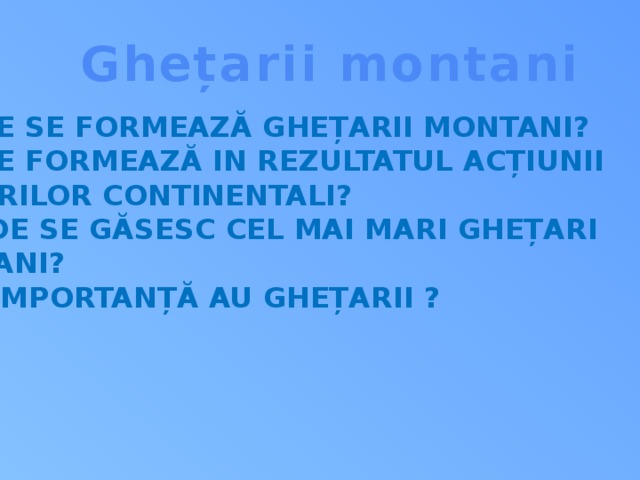 Ghețarii montani Unde se formează ghețarii montani? Ce se formează in rezultatul acțiunii ghețarilor continentali? 3. Unde se găsesc cel mai mari ghețari  montani? 4. Ce importanță au ghețarii ?  