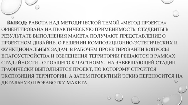 Вывод: Работа над методической темой «Метод проекта» ориентирована на практическую применимость. Студенты в результате выполнения макета получают представление о проектном дизайне, о решении композиционно-эстетических и функциональных задач. В рабочем проектировании вопросы благоустройства и озеленения территории решаются в рамках стадийности - от общего к частному. На завершающей стадии графически выполняется проект, по которому строится экспозиция территории, а затем проектный эскиз переносится на детальную проработку макета.     