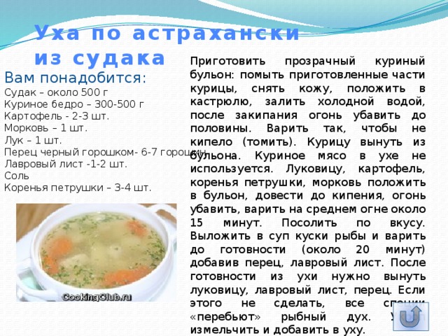 Уха по астрахански  из судака Приготовить прозрачный куриный бульон: помыть приготовленные части курицы, снять кожу, положить в кастрюлю, залить холодной водой, после закипания огонь убавить до половины. Варить так, чтобы не кипело (томить). Курицу вынуть из бульона. Куриное мясо в ухе не используется. Луковицу, картофель, коренья петрушки, морковь положить в бульон, довести до кипения, огонь убавить, варить на среднем огне около 15 минут. Посолить по вкусу. Выложить в суп куски рыбы и варить до готовности (около 20 минут) добавив перец, лавровый лист. После готовности из ухи нужно вынуть луковицу, лавровый лист, перец. Если этого не сделать, все специи «перебьют» рыбный дух. Укроп измельчить и добавить в уху. Вам понадобится: Судак – около 500 г  Куриное бедро – 300-500 г  Картофель - 2-3 шт.  Морковь – 1 шт.  Лук – 1 шт.  Перец черный горошком- 6-7 горошин  Лавровый лист -1-2 шт.  Соль  Коренья петрушки – 3-4 шт. 