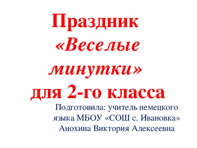 Праздник  «Веселые минутки»   для 2-го класса Подготовила: учитель немецкого языка МБОУ «СОШ с. Ивановка» Анохина Виктория Алексеевна