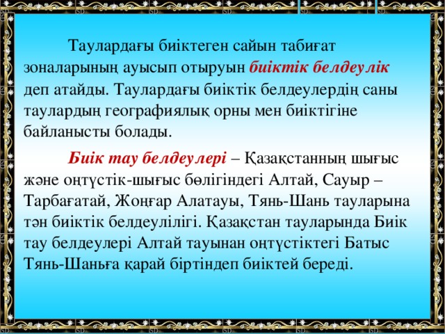  Таулардағы биіктеген сайын табиғат зоналарының ауысып отыруын биіктік белдеулік деп атайды. Таулардағы биіктік белдеулердің саны таулардың географиялық орны мен биіктігіне байланысты болады.  Биік тау белдеулері – Қазақстанның шығыс және оңтүстік-шығыс бөлігіндегі Алтай, Сауыр – Тарбағатай, Жоңғар Алатауы, Тянь-Шань тауларына тән биіктік белдеулілігі. Қазақстан тауларында Биік тау белдеулері Алтай тауынан оңтүстіктегі Батыс Тянь-Шаньға қарай біртіндеп биіктей береді.    