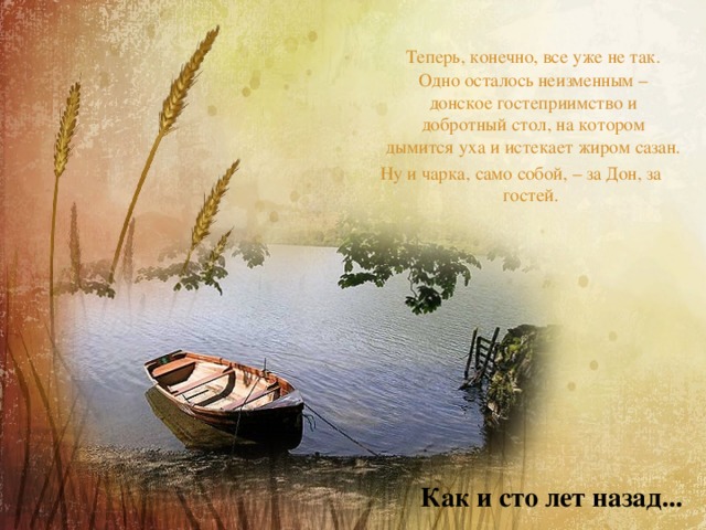  Теперь, конечно, все уже не так. Одно осталось неизменным – донское гостеприимство и добротный стол, на котором дымится уха и истекает жиром сазан. Ну и чарка, само собой, – за Дон, за гостей. Как и сто лет назад... 