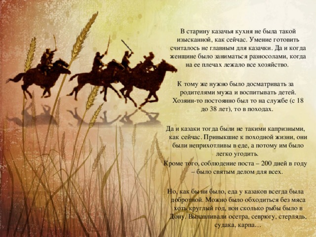  В старину казачья кухня не была такой изысканной, как сейчас. Умение готовить считалось не главным для казачки. Да и когда женщине было заниматься разносолами, когда на ее плечах лежало все хозяйство. К тому же нужно было досматривать за родителями мужа и воспитывать детей. Хозяин-то постоянно был то на службе (с 18 до 38 лет), то в походах. Да и казаки тогда были не такими капризными, как сейчас. Привыкшие к походной жизни, они были неприхотливы в еде, а потому им было легко угодить. Кроме того, соблюдение поста – 200 дней в году – было святым делом для всех. Но, как бы ни было, еда у казаков всегда была добротной. Можно было обходиться без мяса хоть круглый год, вон сколько рыбы было в Дону. Вылавливали осетра, севрюгу, стерлядь, судака, карпа… 