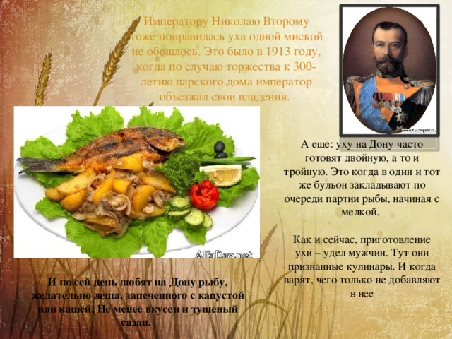  Императору Николаю Второму тоже понравилась уха одной миской не обошлось. Это было в 1913 году, когда по случаю торжества к 300-летию царского дома император объезжал свои владения.  А еще: уху на Дону часто готовят двойную, а то и тройную. Это когда в один и тот же бульон закладывают по очереди партии рыбы, начиная с мелкой. Как и сейчас, приготовление ухи – удел мужчин. Тут они признанные кулинары. И когда варят, чего только не добавляют в нее И по сей день любят на Дону рыбу, желательно леща, запеченного с капустой или кашей, Не менее вкусен и тушеный сазан. 