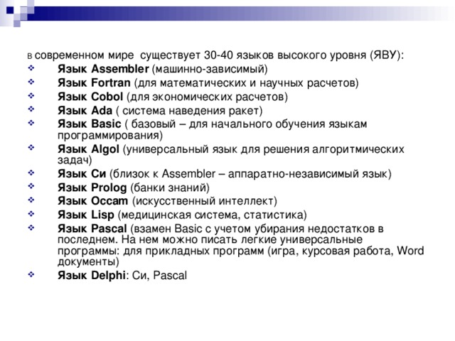 В современном мире существует 30-40 языков высокого уровня (ЯВУ): Язык Assembler (машинно-зависимый) Язык Fortran (для математических и научных расчетов) Язык Cobol (для экономических расчетов) Язык Ada ( система наведения ракет) Язык Basic ( базовый – для начального обучения языкам программирования) Язык Algol (универсальный язык для решения алгоритмических задач) Язык Си (близок к Assembler – аппаратно-независимый язык) Язык Prolog (банки знаний) Язык Occam (искусственный интеллект) Язык Lisp (медицинская система, статистика) Язык Pascal (взамен Basic с учетом убирания недостатков в последнем. На нем можно писать легкие универсальные программы: для прикладных программ (игра, курсовая работа, Word документы) Язык Delphi : Си, Pascal   
