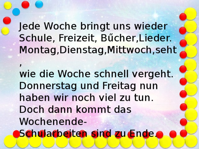 Jede Woche bringt uns wieder Schule, Freizeit, Bűcher,Lieder. Montag,Dienstag,Mittwoch,seht, wie die Woche schnell vergeht. Donnerstag und Freitag nun haben wir noch viel zu tun. Doch dann kommt das Wochenende- Schularbeiten sind zu Ende.