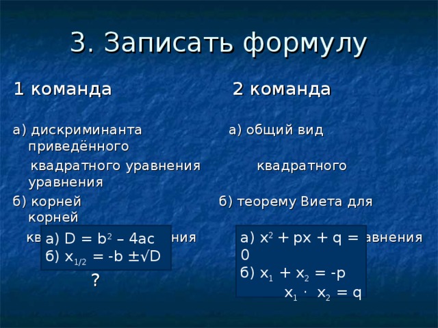 3. Записать формулу 1 команда 2 команда а) дискриминанта а) общий вид приведённого  квадратного уравнения квадратного уравнения б) корней б) теорему Виета для корней  квадратного уравнения квадратного уравнения  ? ? а) D = b 2 – 4 ac  б) x 1/2 = - b ±√ D ? а) х 2 + px + q = 0 б) x 1 + x 2 = - p   x 1 · x 2 = q 