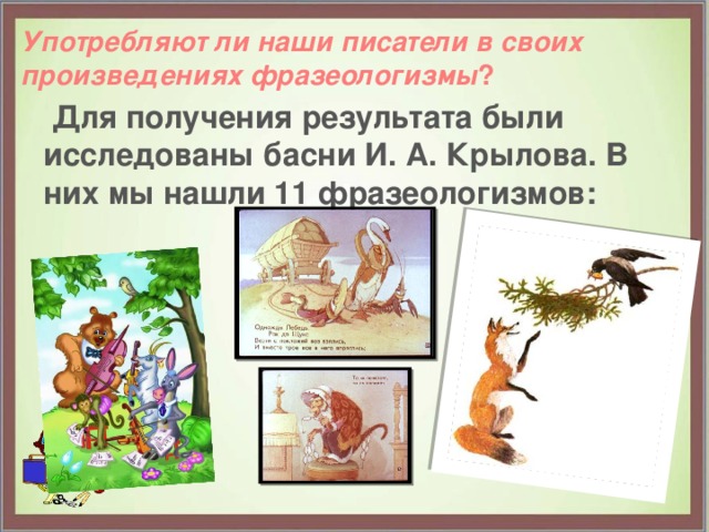  Употребляют ли наши писатели в своих произведениях фразеологизмы ?     Для получения результата были исследованы басни И. А. Крылова. В них мы нашли 11 фразеологизмов: 