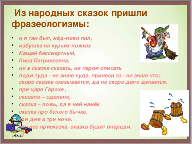  Из народных сказок пришли фразеологизмы: и я там был, мёд-пиво пил, избушка на курьих ножках Кащей бессмертный , Лиса Патрикеевна, ни в сказке сказать, ни пером описать поди туда - не знаю куда, принеси то - не знаю что;  скоро сказка сказывается, да не скоро дело делается. при царе Горохе , сказано – сделано, сказка – ложь, да в ней намёк сказка про белого бычка, три дня и три ночи. это всё присказка, сказка будет впереди.  