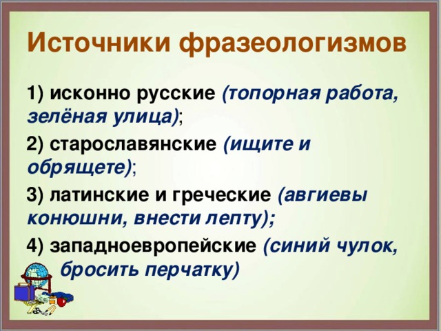 Источники фразеологизмов 1) исконно русские  (топорная работа, зелёная улица) ; 2) старославянские  (ищите и обрящете) ; 3) латинские и греческие (авгиевы конюшни, внести лепту); 4) западноевропейские (синий чулок, бросить перчатку) 