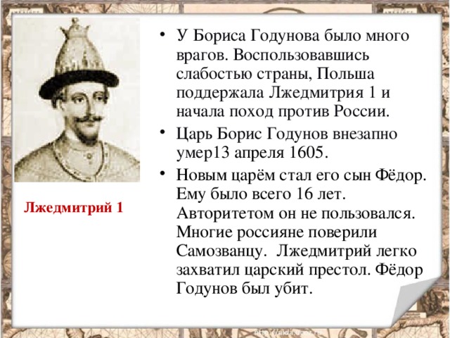 У Бориса Годунова было много врагов. Воспользовавшись слабостью страны, Польша поддержала Лжедмитрия 1 и начала поход против России. Царь Борис Годунов внезапно умер 13 апреля 1605. Новым царём стал его сын Фёдор. Ему было всего 16 лет. Авторитетом он не пользовался. Многие россияне поверили Самозванцу. Лжедмитрий легко захватил царский престол. Фёдор Годунов был убит.