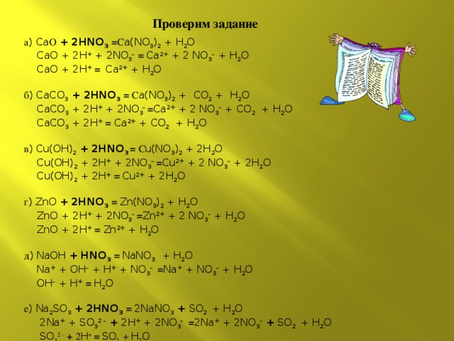 Проверим задание а ) Ca О + 2HNO 3  = С a(NO 3 ) 2 + H 2 O  CaO + 2H + + 2NO 3 –  = Ca 2+ + 2 NO 3 – + H 2 O  CaO + 2H +  = Ca 2+ + H 2 O   б ) CaCO 3 + 2HNO 3  = С a(NO 3 ) 2 + CO 2 + H 2 O  CaCO 3 + 2H + + 2NO 3 – = Ca 2+ + 2 NO 3 – + CO 2 + H 2 O  CaCO 3 + 2H +  = Ca 2+ + CO 2 + H 2 O   в ) Cu(OH) 2 + 2HNO 3 = С u(NO 3 ) 2 + 2H 2 O  Cu(OH) 2 + 2H + + 2NO 3 – = Cu 2+ + 2 NO 3 – + 2H 2 O  Cu(OH) 2 + 2H +  = Cu 2+ + 2H 2 O   г ) ZnO + 2HNO 3  = Zn(NO 3 ) 2 + H 2 O  ZnO + 2H + + 2NO 3 – = Zn 2+ + 2 NO 3 – + H 2 O  ZnO + 2H +  = Zn 2+ + H 2 O   д ) NaOH + HNO 3  = NaNO 3  + H 2 O  Na + + OH – + H + + NO 3 –  = Na + + NO 3 – + H 2 O  OH – + H +  = H 2 O   е ) Na 2 SO 3  + 2HNO 3  = 2NaNO 3 + SO 2  + H 2 O  2Na + + SO 3 2 –  + 2H + + 2NO 3 –  = 2Na + + 2NO 3 –  + SO 2  + H 2 O  SO 3 2 –  + 2 H +  = SO 2  + H 2 O 