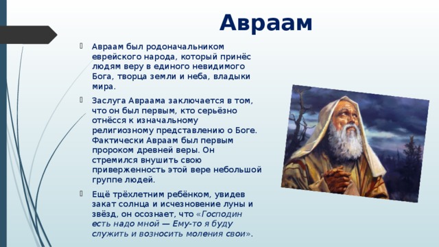  Авраам Авраам был родоначальником еврейского народа, который принёс людям веру в единого невидимого Бога, творца земли и неба, владыки мира. Заслуга Авраама заключается в том, что он был первым, кто серьёзно отнёсся к изначальному религиозному представлению о Боге. Фактически Авраам был первым пророком древней веры. Он стремился внушить свою приверженность этой вере небольшой группе людей. Ещё трёхлетним ребёнком, увидев закат солнца и исчезновение луны и звёзд, он осознает, что « Господин есть надо мной — Ему-то я буду служить и возносить моления свои ».  