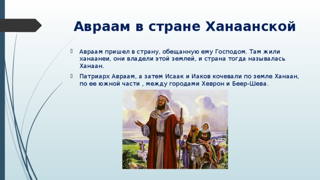 Авраам в стране Ханаанской Авраам пришел в страну, обещанную ему Господом. Там жили ханаанеи, они владели этой землей, и страна тогда называлась Ханаан. Патриарх Авраам, а затем Исаак и Иаков кочевали по земле Ханаан, по ее южной части , между городами Хеврон и Беер-Шева . 