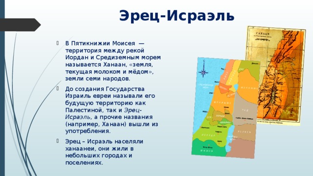 Эрец-Исраэль В Пятикнижии Моисея  — территория между рекой Иордан и Средиземным морем называется Ханаан, «земля, текущая молоком и мёдом», земли семи народов. До создания Государства Израиль евреи называли его будущую территорию как Палестиной, так и Эрец-Исраэль , а прочие названия (например, Ханаан) вышли из употребления. Эрец – Исраэль населяли ханаанеи, они жили в небольших городах и поселениях. 