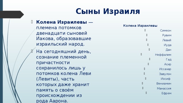 Сыны Израиля Колена Израилевы  — племена потомков двенадцати сыновей Иакова, образовавшие израильский народ. На сегодняшний день, сознание племенной причастности сохранилось лишь у потомков колена Леви (Левиты), часть которых даже хранит память о своём происхождении из рода Аарона.  Колена Израилевы Симеон Рувим Левий Иуда Дан Неффалим Гад Асир Иссахар Завулон Иосиф Вениамин Манассия Ефрем 