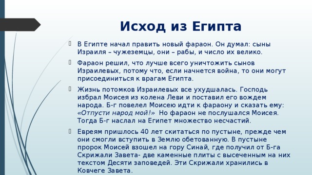 Исход из Египта В Египте начал править новый фараон. Он думал: сыны Израиля – чужеземцы, они – рабы, и число их велико. Фараон решил, что лучше всего уничтожить сынов Израилевых, потому что, если начнется война, то они могут присоединиться к врагам Египта. Жизнь потомков Израилевых все ухудшалась. Господь избрал Моисея из колена Леви и поставил его вождем народа. Б-г повелел Моисею идти к фараону и сказать ему: «Отпусти народ мой!» Но фараон не послушался Моисея. Тогда Б-г наслал на Египет множество несчастий. Евреям пришлось 40 лет скитаться по пустыне, прежде чем они смогли вступить в Землю обетованную. В пустыне пророк Моисей взошел на гору Синай, где получил от Б-га Скрижали Завета- две каменные плиты с высеченным на них текстом Десяти заповедей. Эти Скрижали хранились в Ковчеге Завета. 