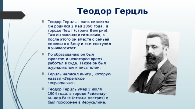 Теодор Герцль Теодор Герцль – папа сионизма. Он родился 2 мая 1860 года, в городе Пешт (страна Венгрия). Там он закончил гимназию, а после этого он вместе с семьей переехал в Вену и там поступил в университет. По образованию он был юристом и некоторое время работал в суде. Также он был журналистом и писателем. Герцль написал книгу , которую назвал «Еврейское государство». Теодор Герцль умер 3 июля 1904 года, в городе Райхенау-ан-дер-Ракс (страна Австрия) и был похоронен в Иерусалиме. 