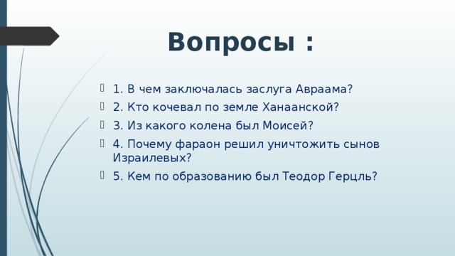 Вопросы : 1. В чем заключалась заслуга Авраама? 2. Кто кочевал по земле Ханаанской? 3. Из какого колена был Моисей? 4. Почему фараон решил уничтожить сынов Израилевых? 5. Кем по образованию был Теодор Герцль? 