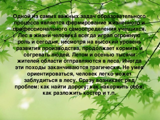 Одной из самых важных задач образовательного процесса является формирование жизненного и профессионального самоопределения учащихся. Лес в жизни человека всегда играл огромную роль и сегодня, несмотря на высокий уровень развития производства, продолжает кормить и согревать людей. Летом и осенью тысячи жителей области отправляются в леса. Иногда эти походы заканчиваются трагически. Не умея ориентироваться, человек легко может заблудиться в лесу. Сразу возникает ряд проблем: как найти дорогу; как накормить себя; как разложить костер и т.п.  