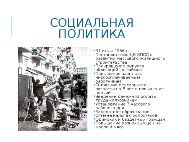 СОЦИАЛЬНАЯ ПОЛИТИКА 31 июля 1956 г. – Постановление ЦК КПСС о развитии массового жилищного строительства Прекращение выпуска облигаций госзаймов Повышение зарплаты низкооплачиваемым работникам Снижение пенсионного возраста на 5 лет и повышение пенсий Введение денежной оплаты труда колхозникам Установление 7-часового рабочего дня Бесплатное образование Отмена налога с холостяков, Одиноких и бездетных граждан Повышение розничных цен на масло и мясо 