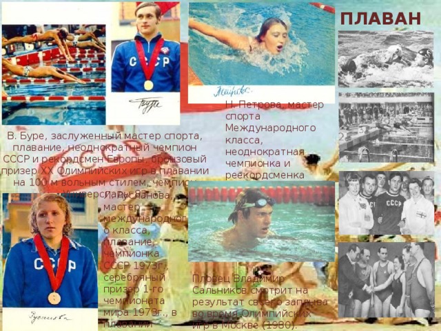 ПЛАВАНИЕ Н. Петрова, мастер спорта Международного класса, неоднократная чемпионка и реекордсменка СССР по плаванию, рекордсменка Европы В. Буре, заслуженный мастер спорта, плавание, неоднократный чемпион СССР и рекордсмен Европы, бронзовый призер XX Олимпийских игр в плавании на 100 м вольным стилем, чемпион Универсиады 83 Л. Русланова, мастер международного класса, плавание, чемпионка СССР 1973г., серебряный призер 1-го чемпионата мира 1973г., в плавании брассом, чемпионка Универсиады 1973 Пловец Владимир Сальников смотрит на результат своего заплыва во время Олимпийских игр в Москве (1980). 
