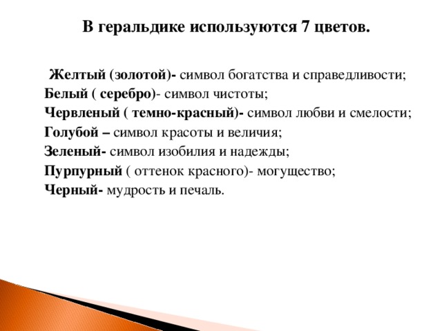 В геральдике используются 7 цветов.     Желтый (золотой)- символ богатства и справедливости;  Белый ( серебро) - символ чистоты;  Червленый ( темно-красный)- символ любви и смелости;  Голубой – символ красоты и величия;  Зеленый- символ изобилия и надежды;  Пурпурный ( оттенок красного)- могущество;  Черный- мудрость и печаль.   