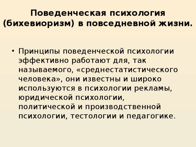 Поведенческая психология (бихевиоризм) в повседневной жизни.   Принципы поведенческой психологии эффективно работают для, так называемого, «среднестатистического человека», они известны и широко используются в психологии рекламы, юридической психологии, политической и производственной психологии, тестологии и педагогике.   