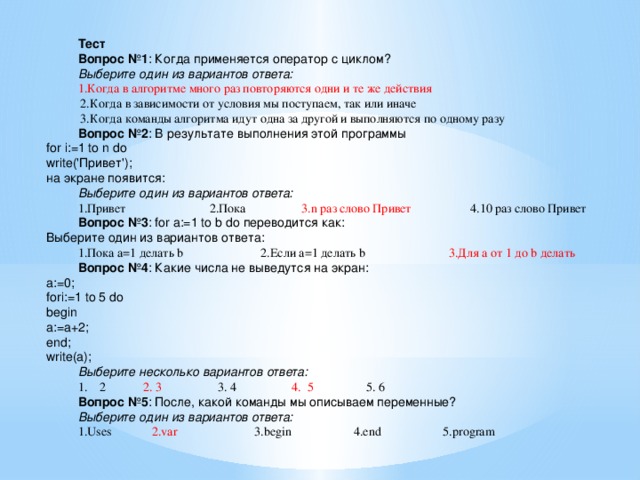 Тест Вопрос №1 : Когда применяется оператор с циклом? Выберите один из вариантов ответа: 1.Когда в алгоритме много раз повторяются одни и те же действия  2.Когда в зависимости от условия мы поступаем, так или иначе  3.Когда команды алгоритма идут одна за другой и выполняются по одному разу Вопрос №2 : В результате выполнения этой программы  for i:=1 to n do  write('Привет');  на экране появится: Выберите один из вариантов ответа: 1.Привет 2.Пока 3.n раз слово Привет 4.10 раз слово Привет Вопрос №3 : for a:=1 to b do переводится как:  Выберите один из вариантов ответа: 1.Пока а=1 делать b 2.Если а=1 делать b 3.Для а от 1 до b делать Вопрос №4 : Какие числа не выведутся на экран:  a:=0;  fori:=1 to 5 do  begin  a:=a+2;  end;  write(a); Выберите несколько вариантов ответа: 1. 2 2. 3 3. 4 4. 5 5. 6 Вопрос №5 : После, какой команды мы описываем переменные? Выберите один из вариантов ответа: 1.Uses 2.var 3.begin 4.end 5.program 